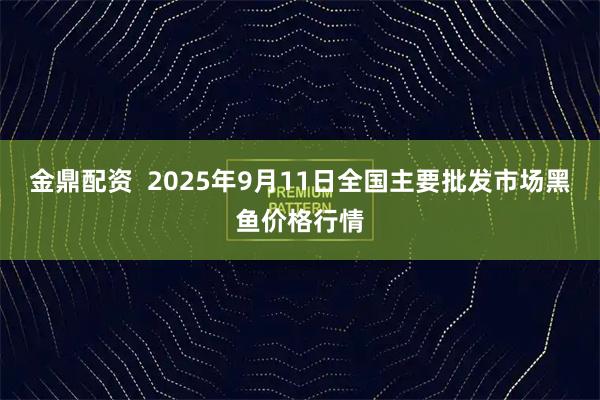 金鼎配资  2025年9月11日全国主要批发市场黑鱼价格行情