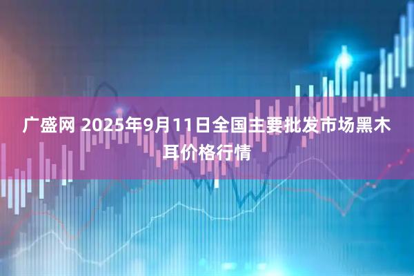 广盛网 2025年9月11日全国主要批发市场黑木耳价格行情