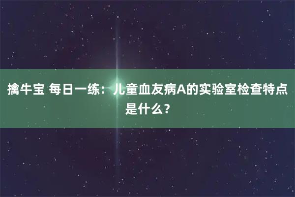 擒牛宝 每日一练：儿童血友病A的实验室检查特点是什么？