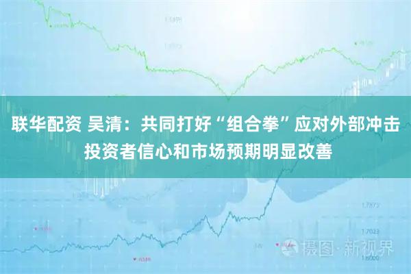 联华配资 吴清：共同打好“组合拳”应对外部冲击 投资者信心和市场预期明显改善
