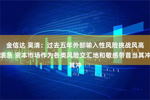 金信达 吴清：过去五年外部输入性风险挑战风高浪急 资本市场作为各类风险交汇地和敏感带首当其冲