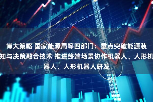 博大策略 国家能源局等四部门：重点突破能源装备智能感知与决策融合技术 推进终端场景协作机器人、人形机器人研发