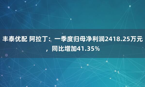 丰泰优配 阿拉丁：一季度归母净利润2418.25万元，同比增加41.35%