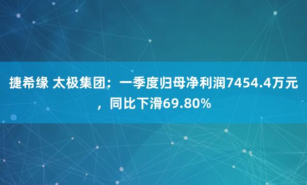 捷希缘 太极集团：一季度归母净利润7454.4万元，同比下滑69.80%