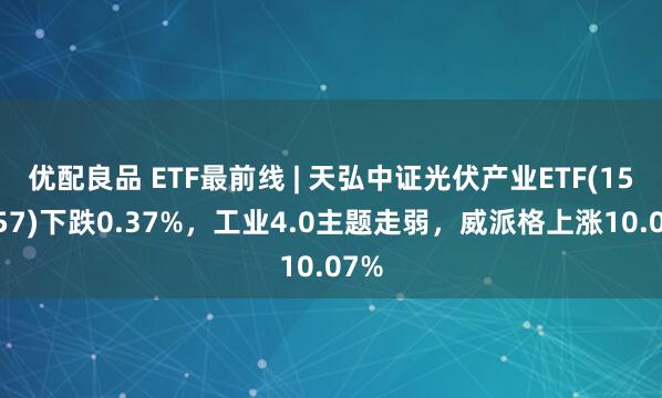 优配良品 ETF最前线 | 天弘中证光伏产业ETF(159857)下跌0.37%，工业4.0主题走弱，威派格上涨10.07%