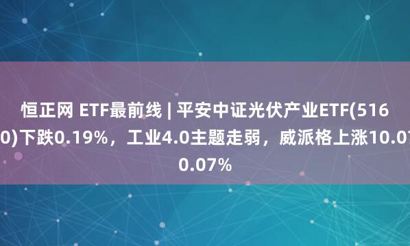 恒正网 ETF最前线 | 平安中证光伏产业ETF(516180)下跌0.19%，工业4.0主题走弱，威派格上涨10.07%