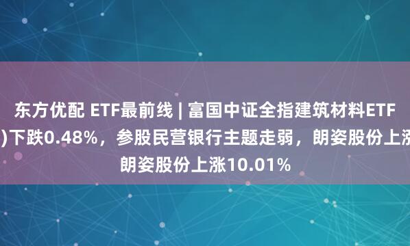 东方优配 ETF最前线 | 富国中证全指建筑材料ETF(516750)下跌0.48%，参股民营银行主题走弱，朗姿股份上涨10.01%