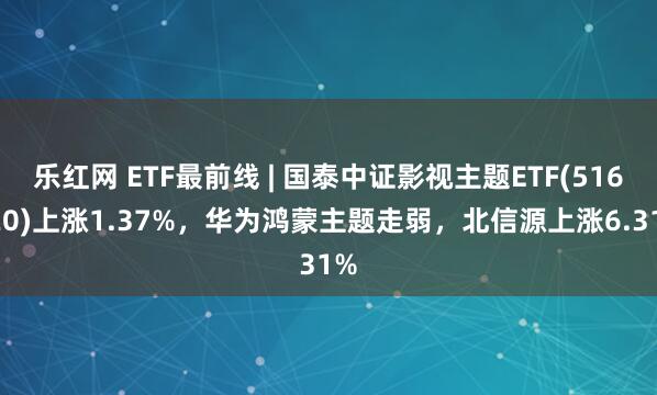 乐红网 ETF最前线 | 国泰中证影视主题ETF(516620)上涨1.37%，华为鸿蒙主题走弱，北信源上涨6.31%