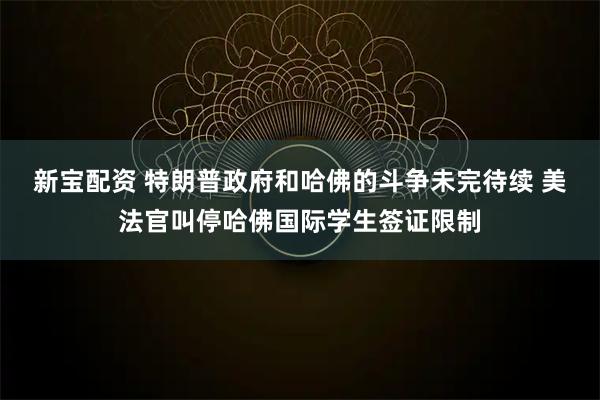 新宝配资 特朗普政府和哈佛的斗争未完待续 美法官叫停哈佛国际学生签证限制