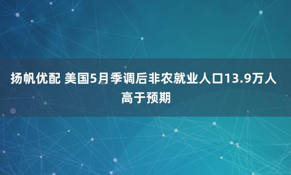 扬帆优配 美国5月季调后非农就业人口13.9万人 高于预期