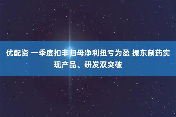 优配资 一季度扣非归母净利扭亏为盈 振东制药实现产品、研发双突破