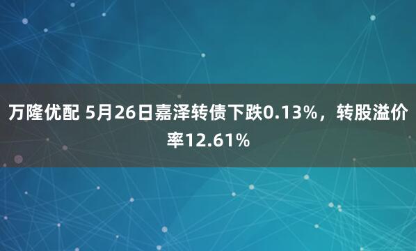 万隆优配 5月26日嘉泽转债下跌0.13%，转股溢价率12.61%