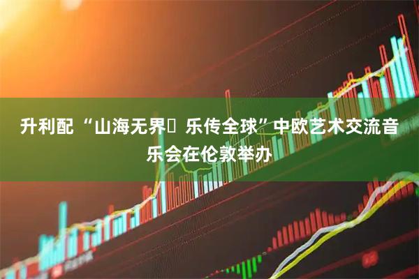 升利配 “山海无界・乐传全球”中欧艺术交流音乐会在伦敦举办
