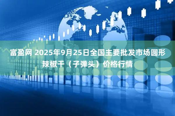 富盈网 2025年9月25日全国主要批发市场圆形辣椒干（子弹头）价格行情