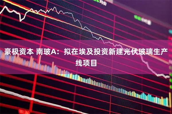 豪极资本 南玻A：拟在埃及投资新建光伏玻璃生产线项目