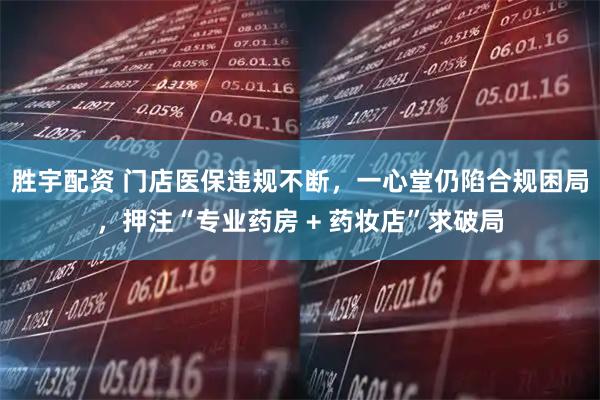 胜宇配资 门店医保违规不断，一心堂仍陷合规困局，押注“专业药房 + 药妆店”求破局