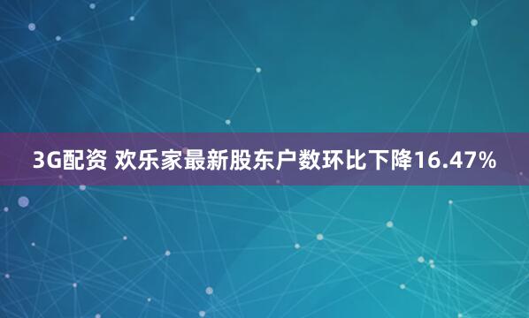 3G配资 欢乐家最新股东户数环比下降16.47%