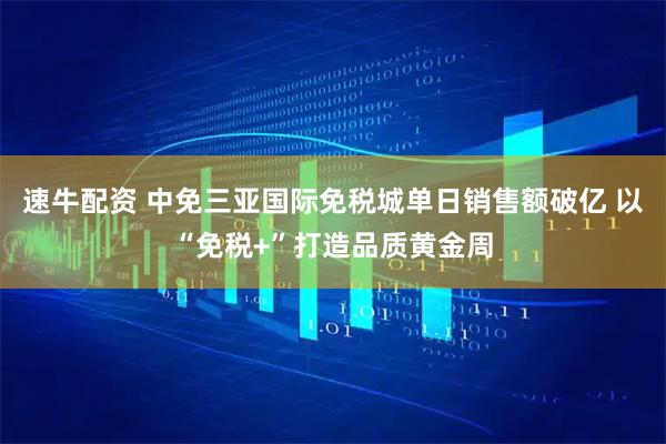 速牛配资 中免三亚国际免税城单日销售额破亿 以“免税+”打造品质黄金周