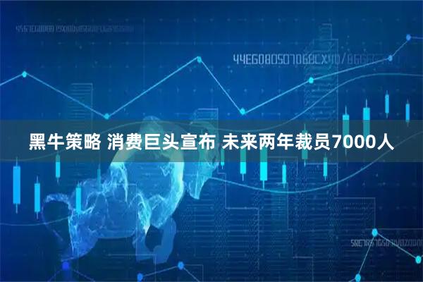 黑牛策略 消费巨头宣布 未来两年裁员7000人