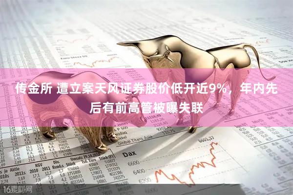 传金所 遭立案天风证券股价低开近9%,年内先后有前高管被曝失联