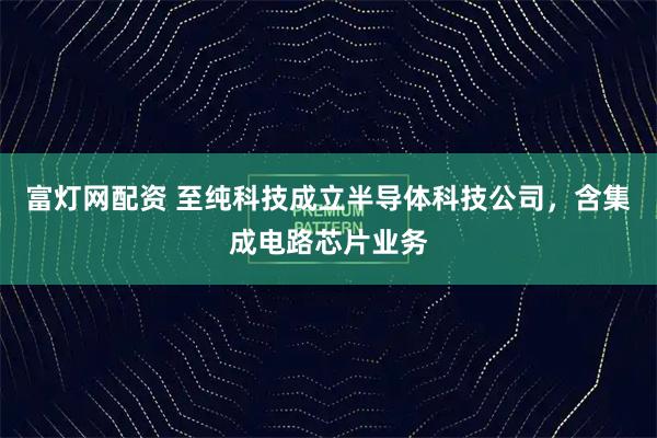 富灯网配资 至纯科技成立半导体科技公司，含集成电路芯片业务