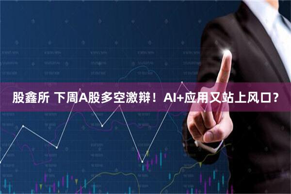 股鑫所 下周A股多空激辩！AI+应用又站上风口？