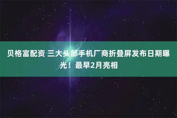 贝格富配资 三大头部手机厂商折叠屏发布日期曝光！最早2月亮相