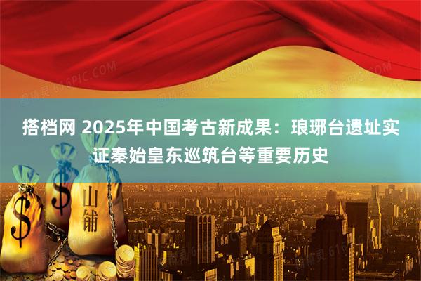 搭档网 2025年中国考古新成果:琅琊台遗址实证秦始皇东巡筑台等重要历史