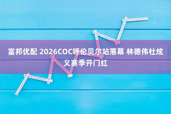富邦优配 2026COC呼伦贝尔站落幕 林德伟杜炫义赛季开门红