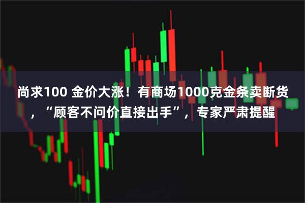 尚求100 金价大涨！有商场1000克金条卖断货，“顾客不问价直接出手”，专家严肃提醒