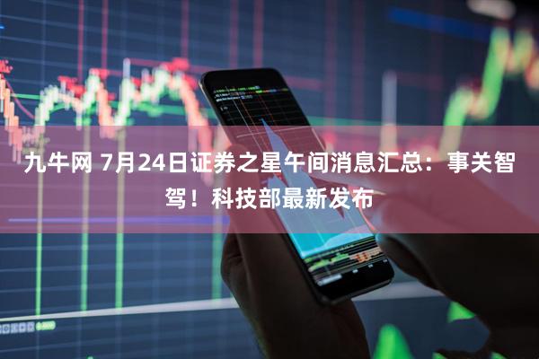 九牛网 7月24日证券之星午间消息汇总:事关智驾!科技部最新发布