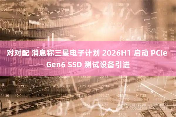 对对配 消息称三星电子计划 2026H1 启动 PCIe Gen6 SSD 测试设备引进