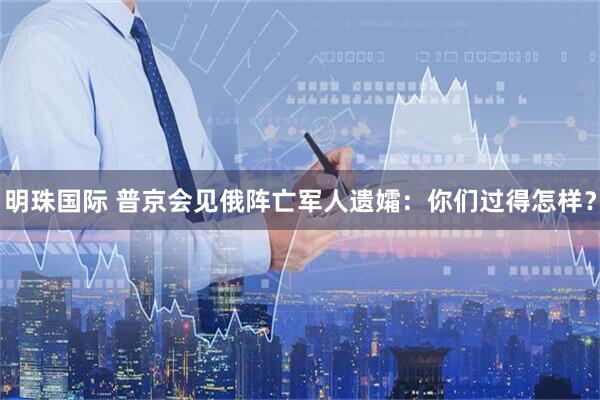 明珠国际 普京会见俄阵亡军人遗孀：你们过得怎样？