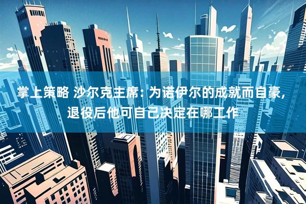 掌上策略 沙尔克主席: 为诺伊尔的成就而自豪, 退役后他可自己决定在哪工作