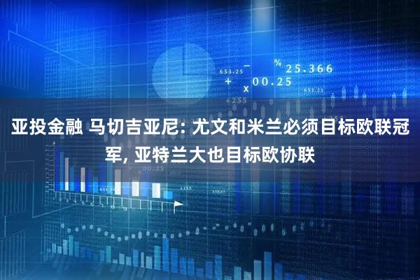 亚投金融 马切吉亚尼: 尤文和米兰必须目标欧联冠军, 亚特兰大也目标欧协联